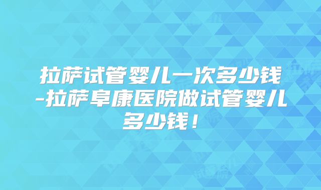 拉萨试管婴儿一次多少钱-拉萨阜康医院做试管婴儿多少钱！