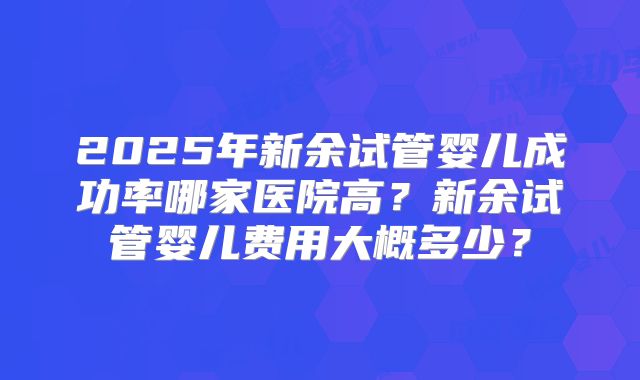 2025年新余试管婴儿成功率哪家医院高？新余试管婴儿费用大概多少？