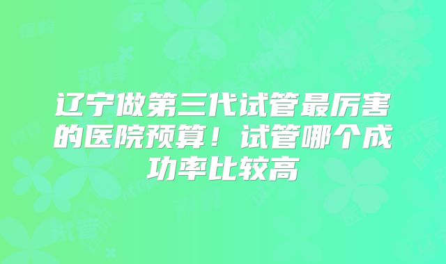 辽宁做第三代试管最厉害的医院预算!试管哪个成功率比较高
