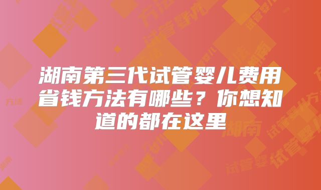 湖南第三代试管婴儿费用省钱方法有哪些？你想知道的都在这里