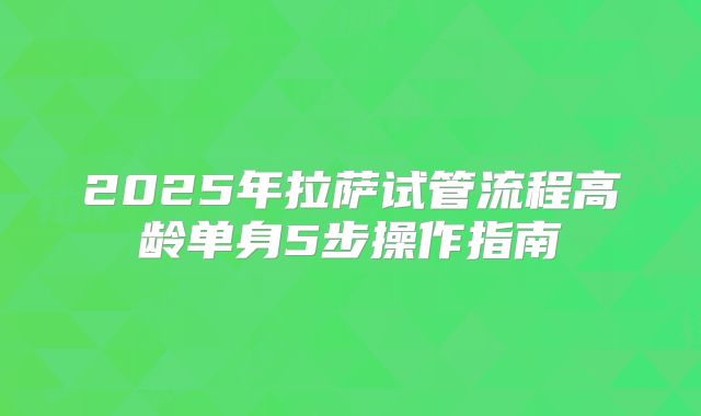 2025年拉萨试管流程高龄单身5步操作指南