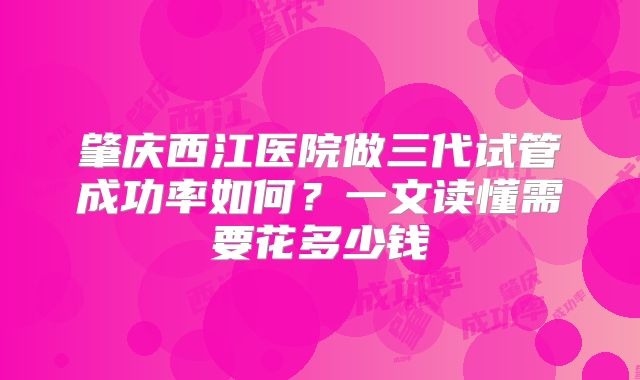 肇庆西江医院做三代试管成功率如何？一文读懂需要花多少钱