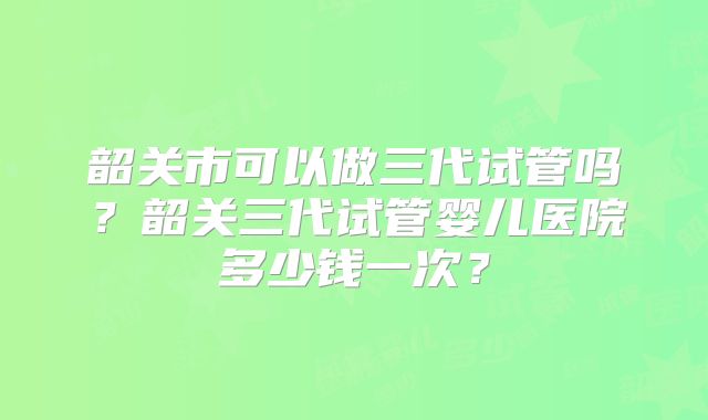 韶关市可以做三代试管吗？韶关三代试管婴儿医院多少钱一次？