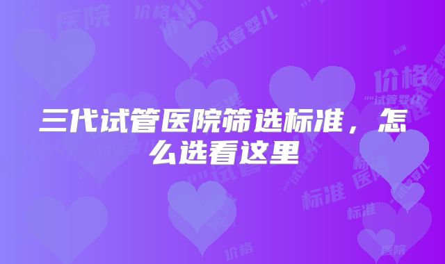 三代试管医院筛选标准，怎么选看这里