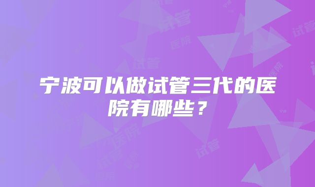 宁波可以做试管三代的医院有哪些？