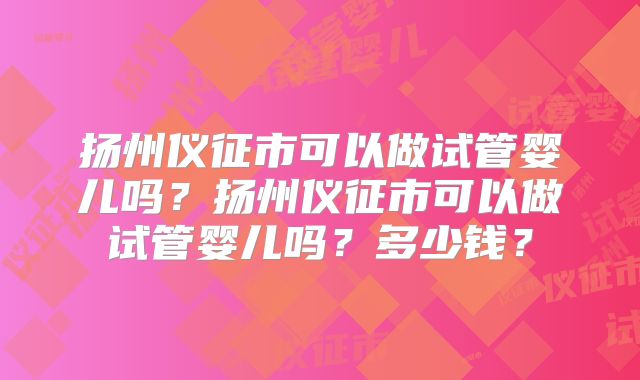 扬州仪征市可以做试管婴儿吗？扬州仪征市可以做试管婴儿吗？多少钱？