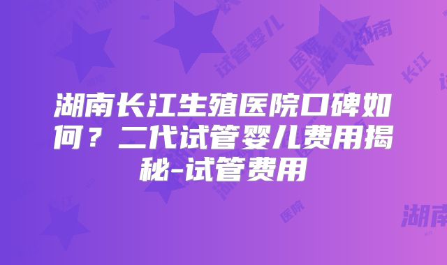 湖南长江生殖医院口碑如何？二代试管婴儿费用揭秘-试管费用