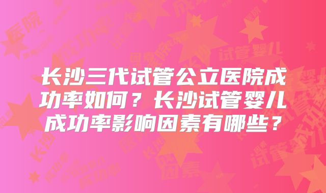 长沙三代试管公立医院成功率如何？长沙试管婴儿成功率影响因素有哪些？