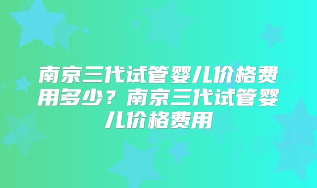南京三代试管婴儿价格费用多少？南京三代试管婴儿价格费用