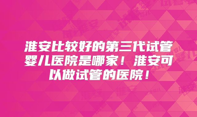 淮安比较好的第三代试管婴儿医院是哪家!淮安可以做试管的医院!