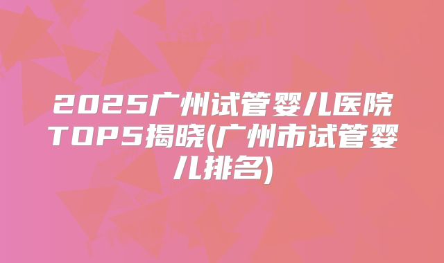 2025广州试管婴儿医院TOP5揭晓(广州市试管婴儿排名)
