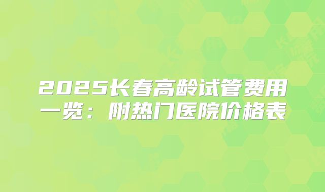 2025长春高龄试管费用一览：附热门医院价格表