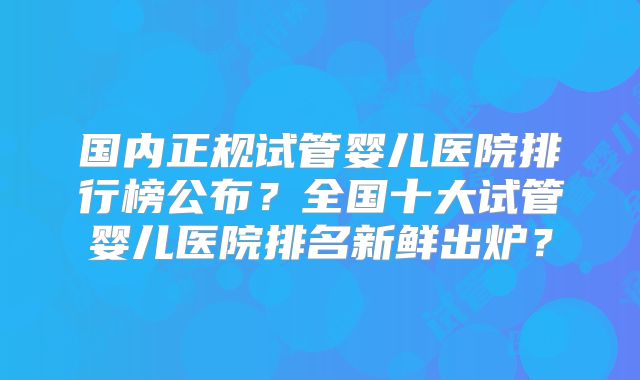 国内正规试管婴儿医院排行榜公布?全国十大试管婴儿医院排名新鲜出炉?
