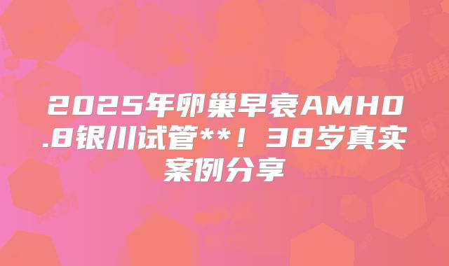 2025年卵巢早衰AMH0.8银川试管**！38岁真实案例分享