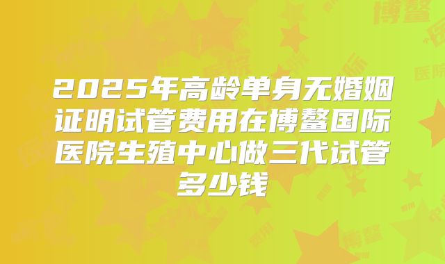 2025年高龄单身无婚姻证明试管费用在博鳌国际医院生殖中心做三代试管多少钱