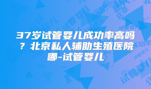 37岁试管婴儿成功率高吗?北京私人辅助生殖医院哪-试管婴儿