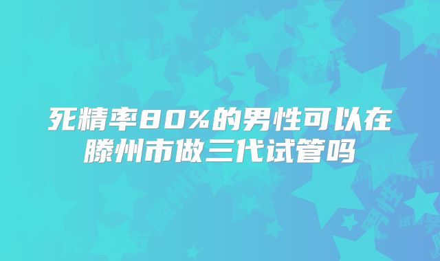 死精率80%的男性可以在滕州市做三代试管吗