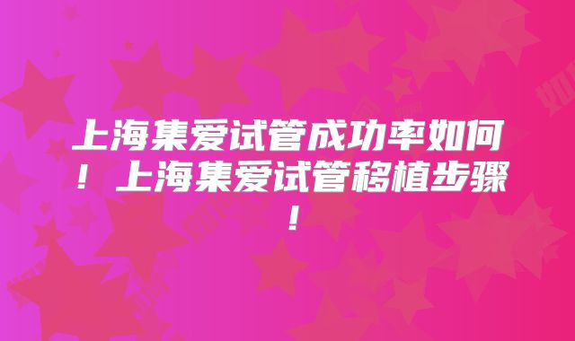 上海集爱试管成功率如何！上海集爱试管移植步骤！