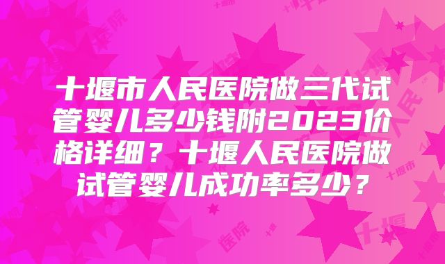 十堰市人民医院做三代试管婴儿多少钱附2023价格详细?十堰人民医院做试管婴儿成功率多少?