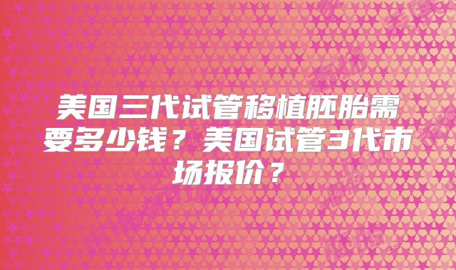 美国三代试管移植胚胎需要多少钱？美国试管3代市场报价？