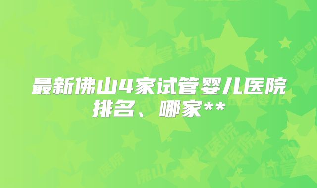 最新佛山4家试管婴儿医院排名、哪家**