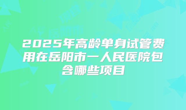 2025年高龄单身试管费用在岳阳市一人民医院包含哪些项目