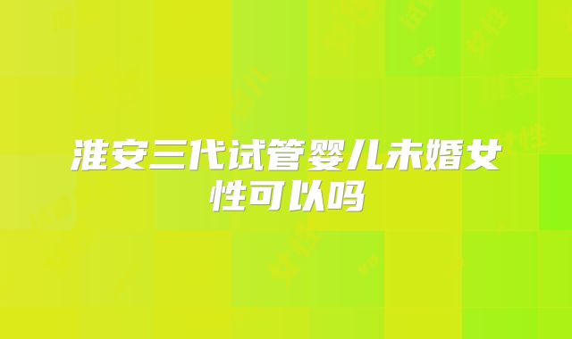 淮安三代试管婴儿未婚女性可以吗