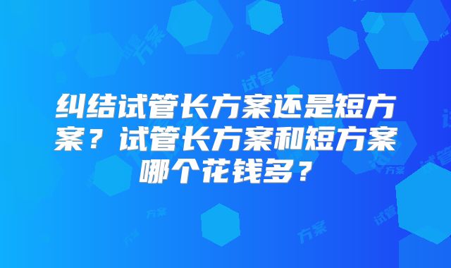 纠结试管长方案还是短方案？试管长方案和短方案哪个花钱多？