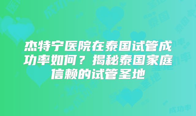 杰特宁医院在泰国试管成功率如何?揭秘泰国家庭信赖的试管圣地