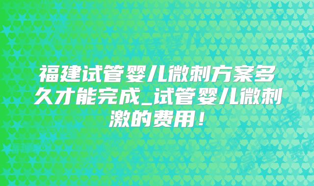 福建试管婴儿微刺方案多久才能完成_试管婴儿微刺激的费用！