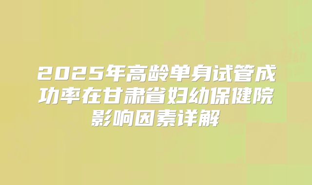 2025年高龄单身试管成功率在甘肃省妇幼保健院影响因素详解