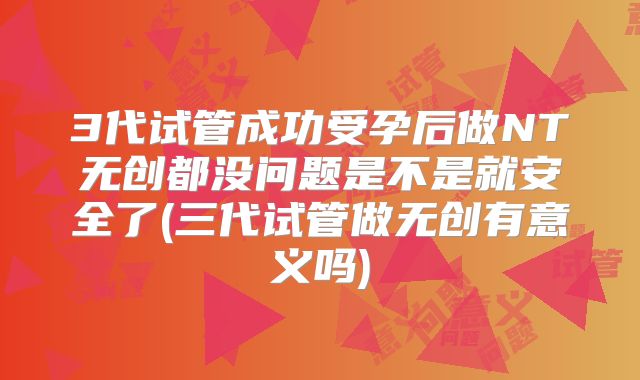 3代试管成功受孕后做NT无创都没问题是不是就安全了(三代试管做无创有意义吗)