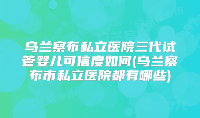 乌兰察布私立医院三代试管婴儿可信度如何(乌兰察布市私立医院都有哪些)
