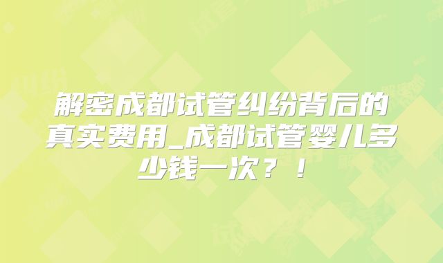 解密成都试管纠纷背后的真实费用_成都试管婴儿多少钱一次?!