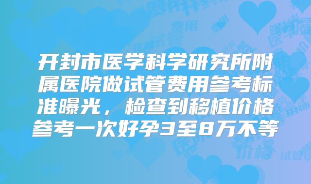 开封市医学科学研究所附属医院做试管费用参考标准曝光，检查到移植价格参考一次好孕3至8万不等