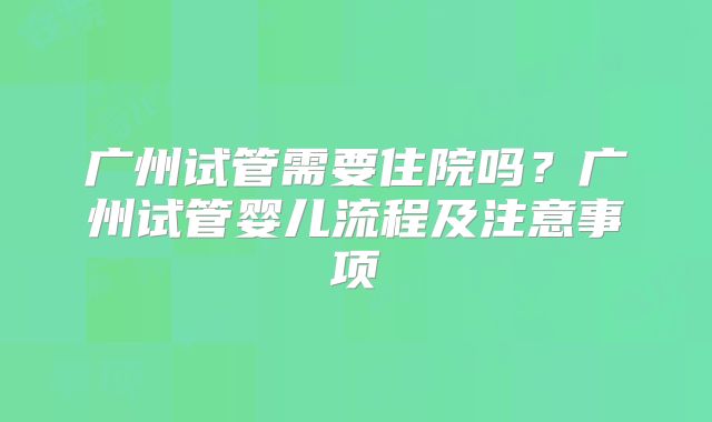 广州试管需要住院吗？广州试管婴儿流程及注意事项
