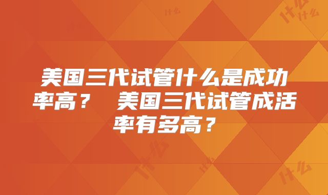 美国三代试管什么是成功率高？ 美国三代试管成活率有多高？