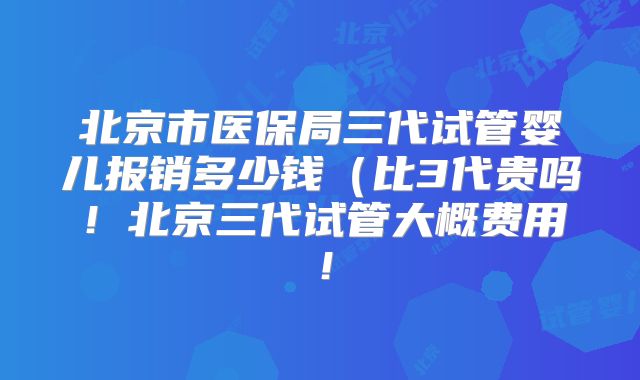 北京市医保局三代试管婴儿报销多少钱(比3代贵吗!北京三代试管大概费用!
