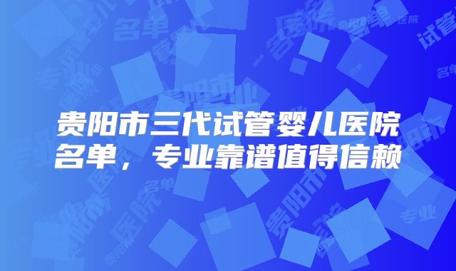 贵阳市三代试管婴儿医院名单，专业靠谱值得信赖