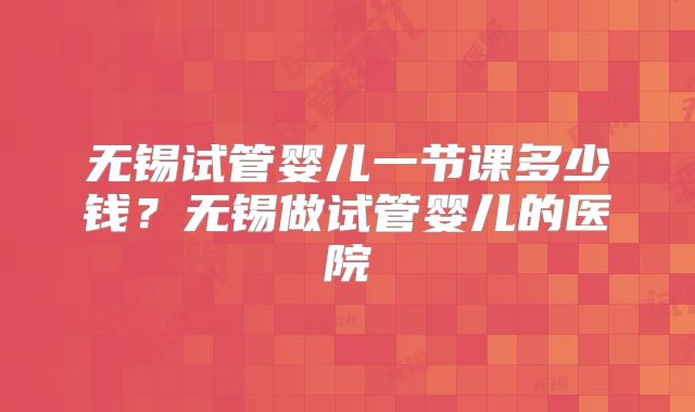 无锡试管婴儿一节课多少钱？无锡做试管婴儿的医院