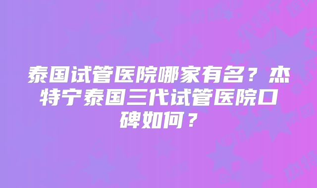 泰国试管医院哪家有名？杰特宁泰国三代试管医院口碑如何？