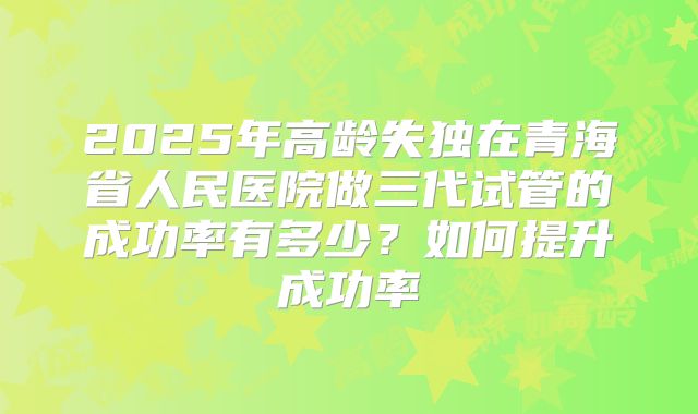 2025年高龄失独在青海省人民医院做三代试管的成功率有多少?如何提升成功率
