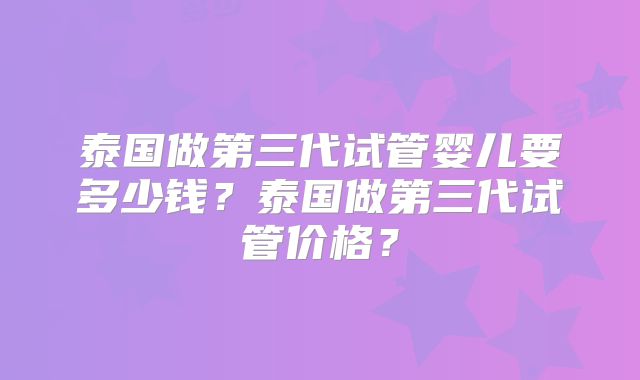 泰国做第三代试管婴儿要多少钱？泰国做第三代试管价格？