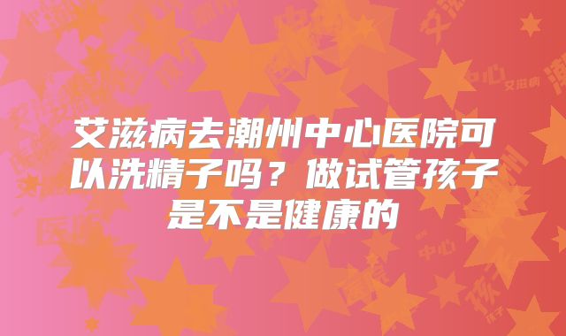 艾滋病去潮州中心医院可以洗精子吗?做试管孩子是不是健康的