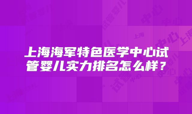上海海军特色医学中心试管婴儿实力排名怎么样？