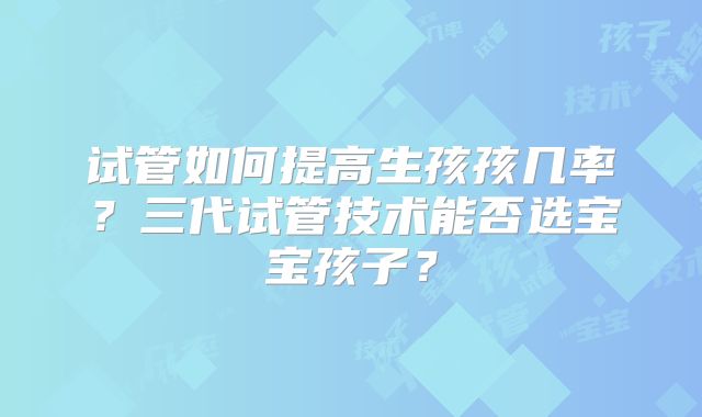 试管如何提高生孩孩几率?三代试管技术能否选宝宝孩子?