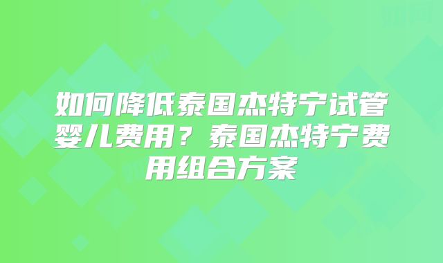 如何降低泰国杰特宁试管婴儿费用？泰国杰特宁费用组合方案