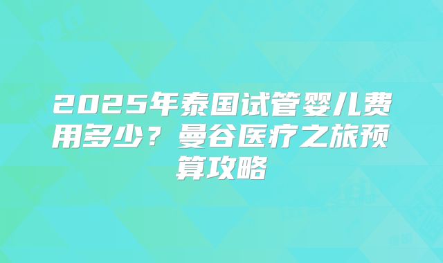 2025年泰国试管婴儿费用多少？曼谷医疗之旅预算攻略