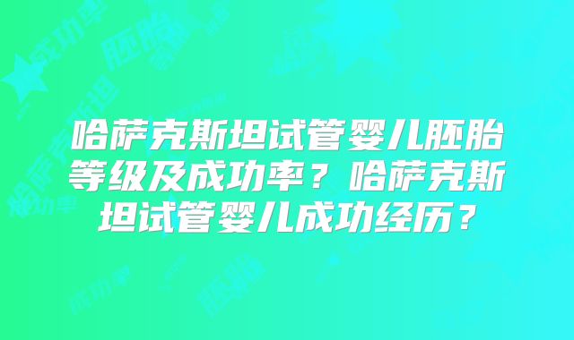 哈萨克斯坦试管婴儿胚胎等级及成功率?哈萨克斯坦试管婴儿成功经历?