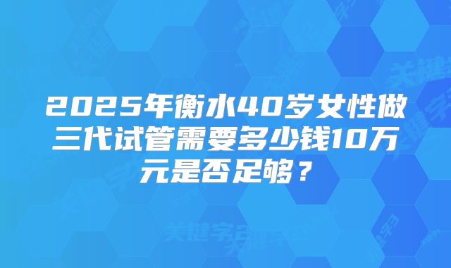 2025年衡水40岁女性做三代试管需要多少钱10万元是否足够？